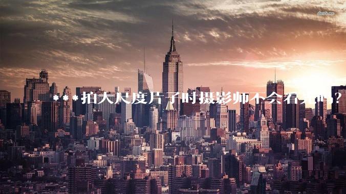 ***拍大尺度片子时摄影师不会看光吗？